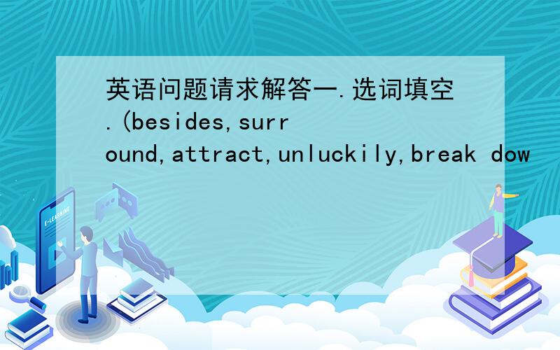 英语问题请求解答一.选词填空.(besides,surround,attract,unluckily,break dow