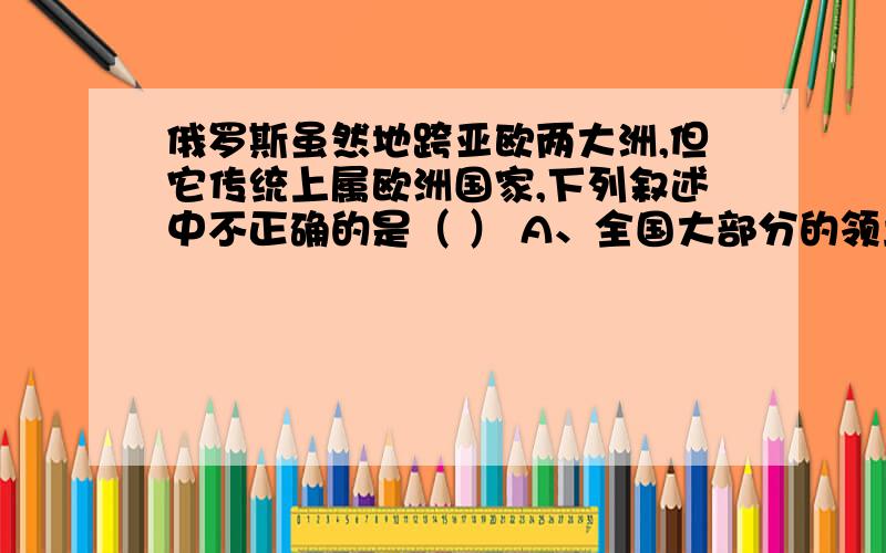 俄罗斯虽然地跨亚欧两大洲,但它传统上属欧洲国家,下列叙述中不正确的是（ ） A、全国大部分的领土在欧洲