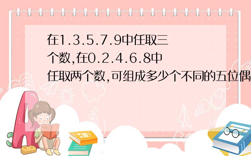 在1.3.5.7.9中任取三个数,在0.2.4.6.8中任取两个数,可组成多少个不同的五位偶数?