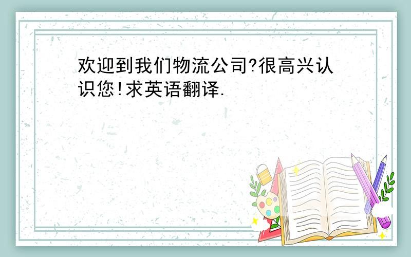 欢迎到我们物流公司?很高兴认识您!求英语翻译.