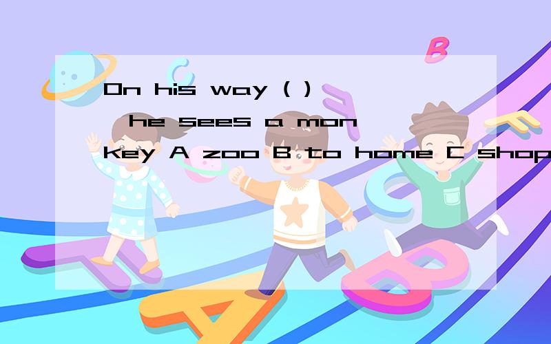 On his way ( ),he sees a monkey A zoo B to home C shopping D