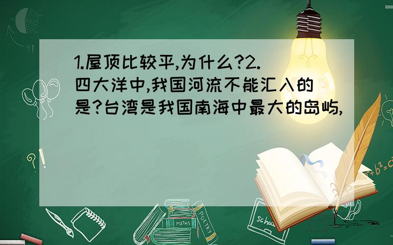 1.屋顶比较平,为什么?2.四大洋中,我国河流不能汇入的是?台湾是我国南海中最大的岛屿,