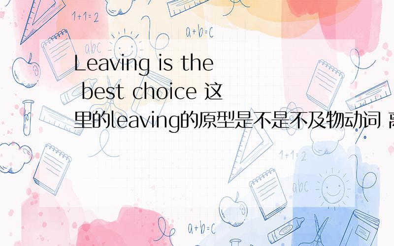 Leaving is the best choice 这里的leaving的原型是不是不及物动词 离开的意思啊.