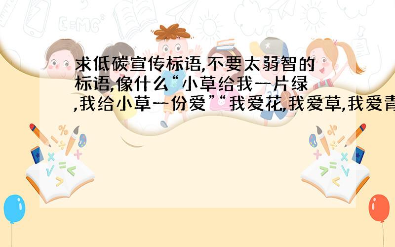 求低碳宣传标语,不要太弱智的标语,像什么“小草给我一片绿,我给小草一份爱”“我爱花,我爱草,我爱青青小树苗”之类的,尽量