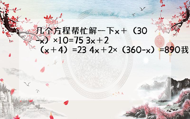 几个方程帮忙解一下x＋（30-x）×10=75 3x＋2（x＋4）=23 4x＋2×（360-x）=890我想要完整的算