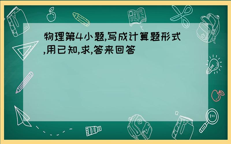 物理第4小题,写成计算题形式,用已知,求,答来回答