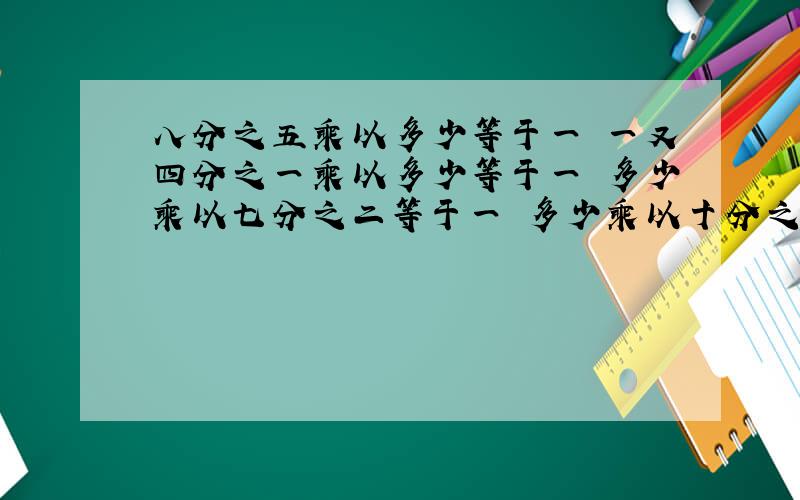 八分之五乘以多少等于一 一又四分之一乘以多少等于一 多少乘以七分之二等于一 多少乘以十分之九等于一 八分之七乘以四减去三