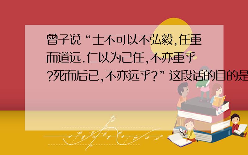 曾子说“士不可以不弘毅,任重而道远.仁以为己任,不亦重乎?死而后已,不亦远乎?”这段话的目的是什么?