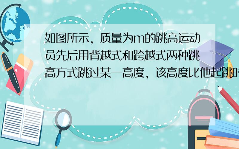 如图所示，质量为m的跳高运动员先后用背越式和跨越式两种跳高方式跳过某一高度，该高度比他起跳时的重心高出h，则他从起跳后至