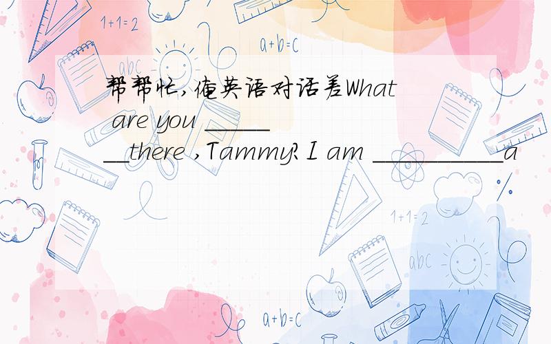 帮帮忙,俺英语对话差What are you _______there ,Tammy?I am __________a