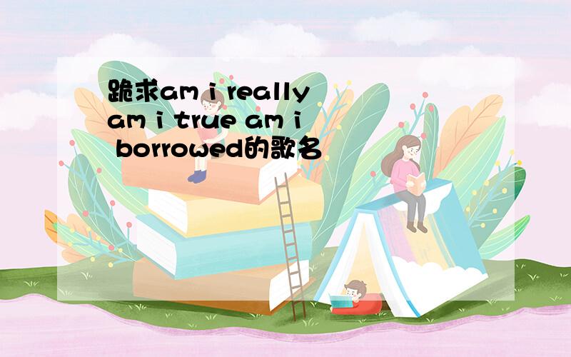 跪求am i really am i true am i borrowed的歌名