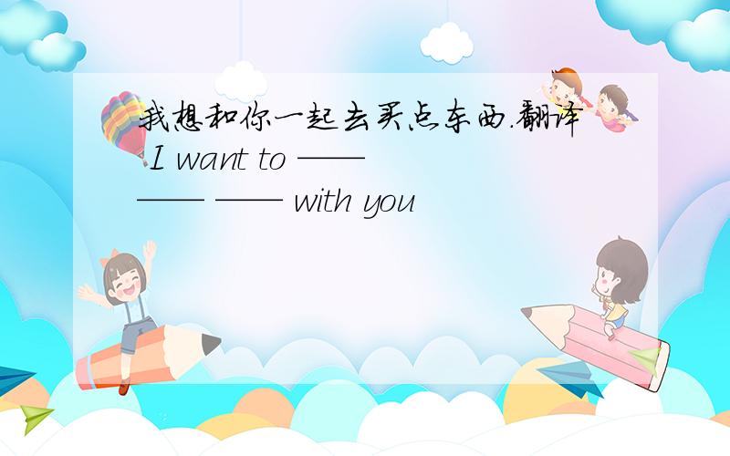 我想和你一起去买点东西.翻译 I want to —— —— —— with you