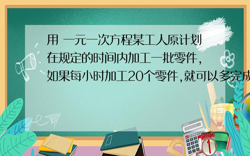 用 一元一次方程某工人原计划在规定的时间内加工一批零件,如果每小时加工20个零件,就可以多完成8个；如果每小时加工22个