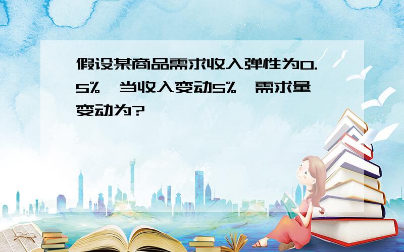 假设某商品需求收入弹性为0.5%,当收入变动5%,需求量变动为?