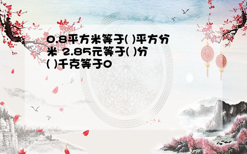 0.8平方米等于( )平方分米 2.85元等于( )分 ( )千克等于0