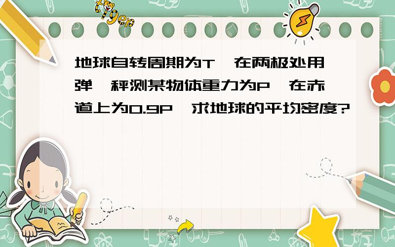 地球自转周期为T,在两极处用弹簧秤测某物体重力为P,在赤道上为0.9P,求地球的平均密度?