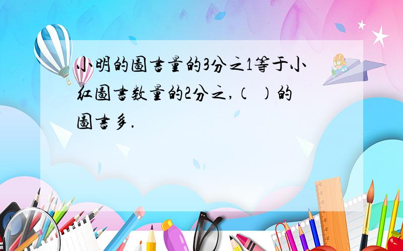 小明的图书量的3分之1等于小红图书数量的2分之,（ ）的图书多.