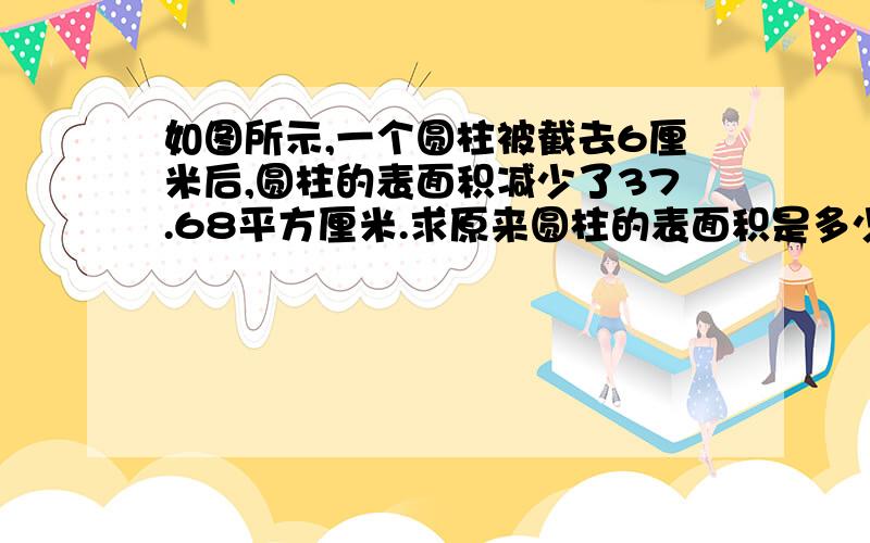 如图所示,一个圆柱被截去6厘米后,圆柱的表面积减少了37.68平方厘米.求原来圆柱的表面积是多少平方厘米?