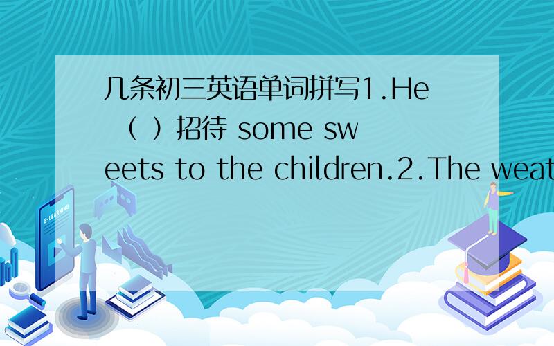 几条初三英语单词拼写1.He （ ）招待 some sweets to the children.2.The weath