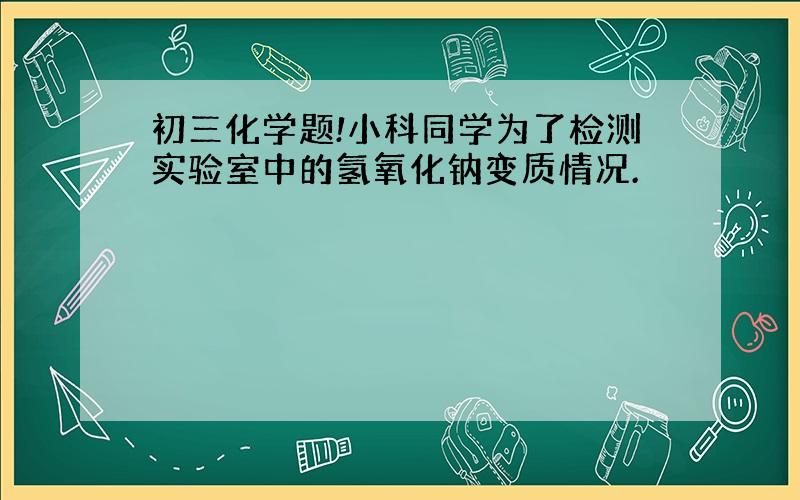 初三化学题!小科同学为了检测实验室中的氢氧化钠变质情况.