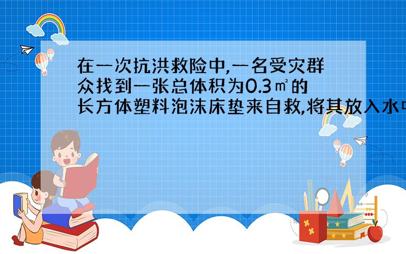 在一次抗洪救险中,一名受灾群众找到一张总体积为0.3㎡的长方体塑料泡沫床垫来自救,将其放入水中时,