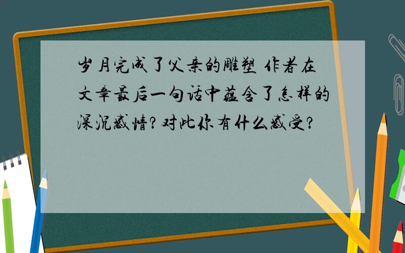 岁月完成了父亲的雕塑 作者在文章最后一句话中蕴含了怎样的深沉感情?对此你有什么感受?