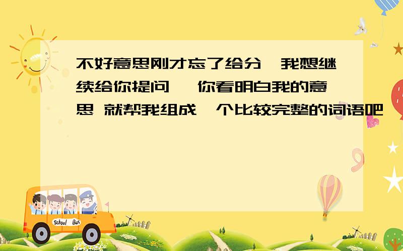 不好意思刚才忘了给分,我想继续给你提问, 你看明白我的意思 就帮我组成一个比较完整的词语吧