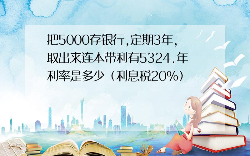 把5000存银行,定期3年,取出来连本带利有5324.年利率是多少（利息税20%）