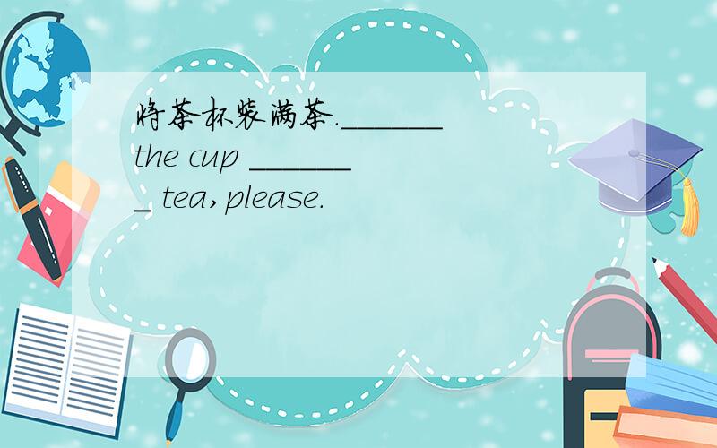 将茶杯装满茶.______ the cup _______ tea,please.