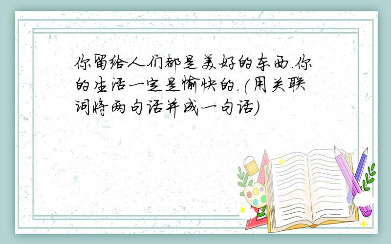 你留给人们都是美好的东西.你的生活一定是愉快的.(用关联词将两句话并成一句话）