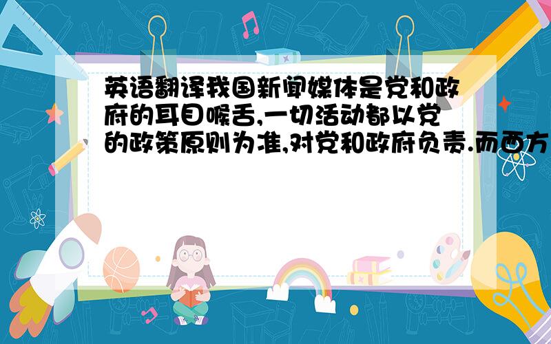 英语翻译我国新闻媒体是党和政府的耳目喉舌,一切活动都以党的政策原则为准,对党和政府负责.而西方媒体则趋于商业化,多把新闻