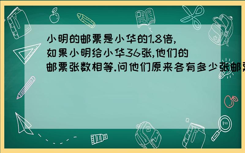 小明的邮票是小华的1.8倍,如果小明给小华36张,他们的邮票张数相等.问他们原来各有多少张邮票?