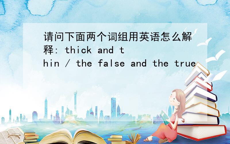 请问下面两个词组用英语怎么解释: thick and thin / the false and the true