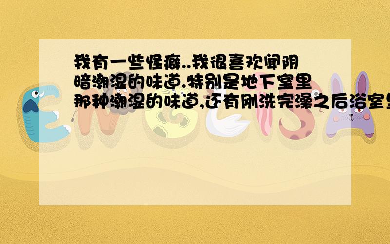 我有一些怪癖..我很喜欢闻阴暗潮湿的味道.特别是地下室里那种潮湿的味道,还有刚洗完澡之后浴室里那种充满水汽的味道.而且闻