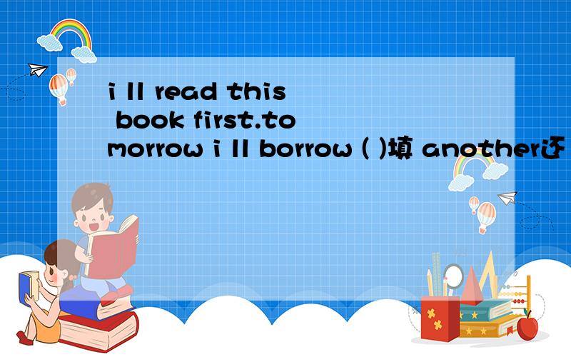 i ll read this book first.tomorrow i ll borrow ( )填 another还