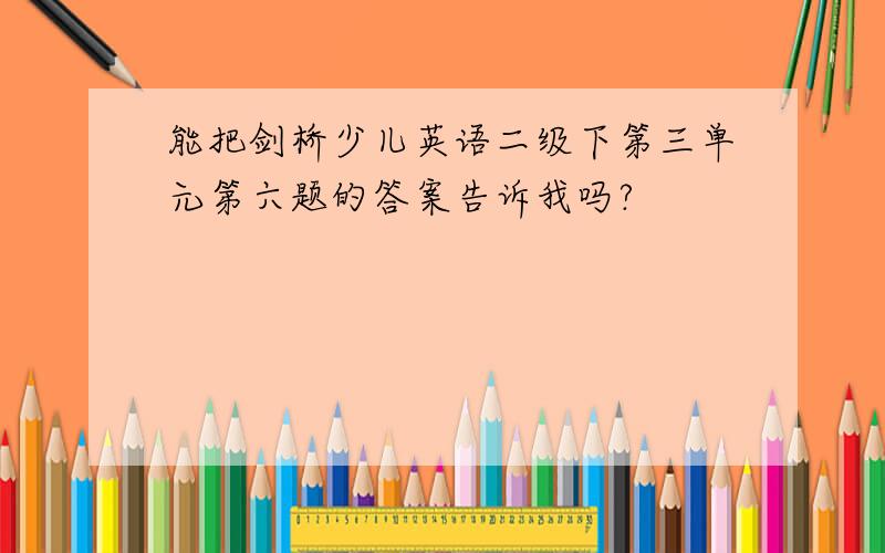 能把剑桥少儿英语二级下第三单元第六题的答案告诉我吗?