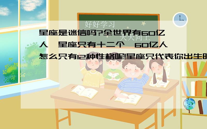 星座是迷信吗?全世界有60亿人,星座只有十二个,60亿人怎么只有12种性格呢!星座只代表你出生时太阳在天球里所在的那个宫