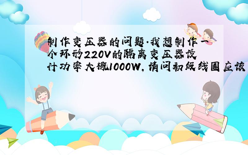 制作变压器的问题.我想制作一个环形220V的隔离变压器设计功率大概1000W,请问初级线圈应该用多大的线圈,次级用多大的