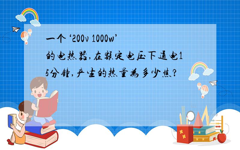 一个‘200v 1000w’的电热器,在额定电压下通电15分钟,产生的热量为多少焦?