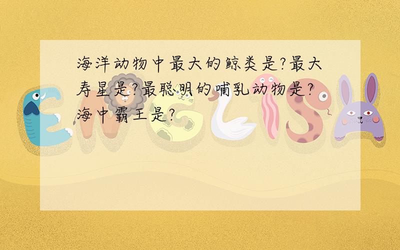 海洋动物中最大的鲸类是?最大寿星是?最聪明的哺乳动物是?海中霸王是?