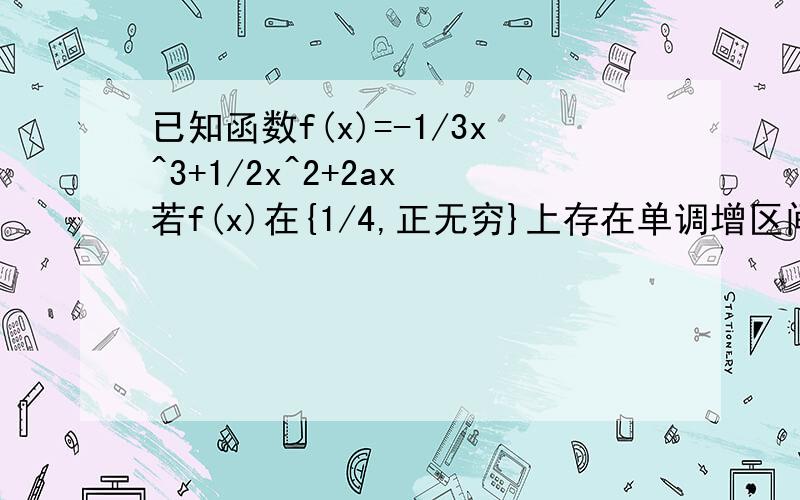 已知函数f(x)=-1/3x^3+1/2x^2+2ax 若f(x)在{1/4,正无穷}上存在单调增区间,求a...