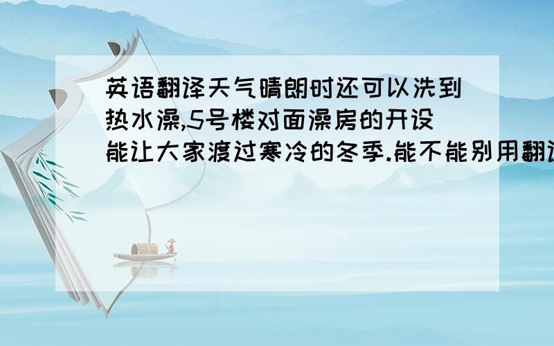 英语翻译天气晴朗时还可以洗到热水澡,5号楼对面澡房的开设能让大家渡过寒冷的冬季.能不能别用翻译器...