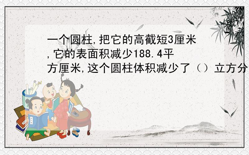 一个圆柱,把它的高截短3厘米,它的表面积减少188.4平方厘米,这个圆柱体积减少了（）立方分米