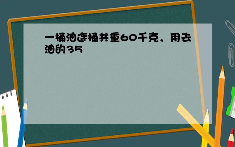 一桶油连桶共重60千克，用去油的35