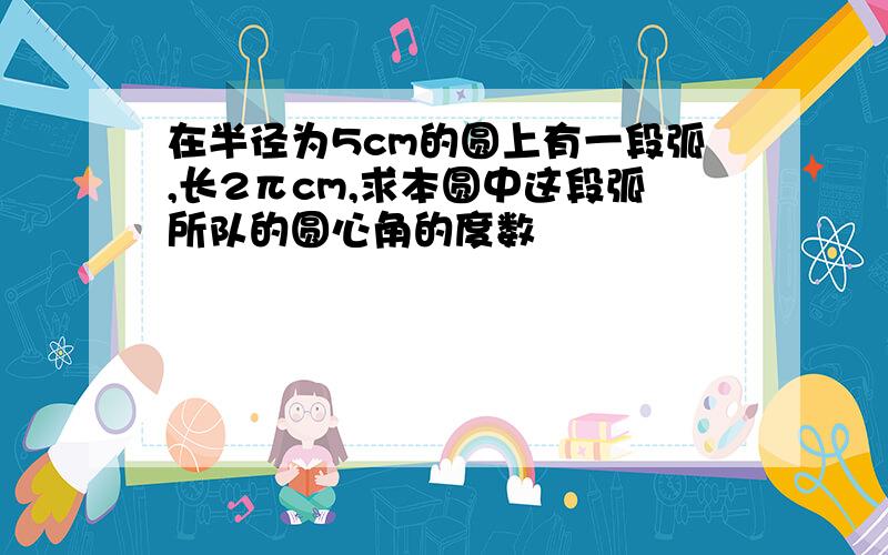 在半径为5cm的圆上有一段弧,长2πcm,求本圆中这段弧所队的圆心角的度数