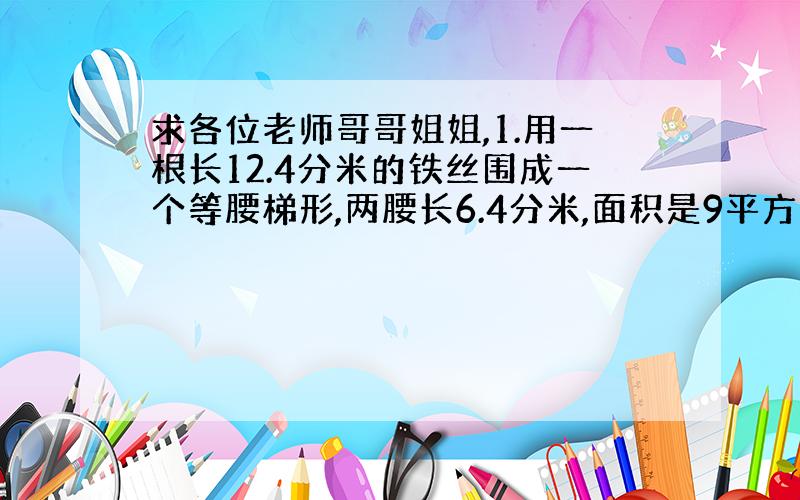 求各位老师哥哥姐姐,1.用一根长12.4分米的铁丝围成一个等腰梯形,两腰长6.4分米,面积是9平方分米,求梯形的高.2.