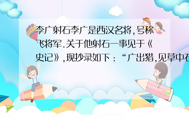 李广射石李广是西汉名将,号称飞将军.关于他射石一事见于《史记》,现抄录如下：“广出猎,见草中石,以为虎而射之,中石没镞.