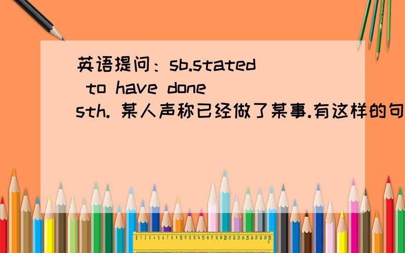 英语提问：sb.stated to have done sth. 某人声称已经做了某事.有这样的句型吗?