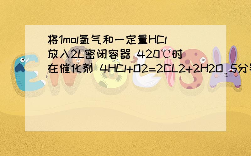 将1mol氧气和一定量HCl放入2L密闭容器 420℃时在催化剂 4HCl+O2=2CL2+2H2O 5分钟后平衡,将器