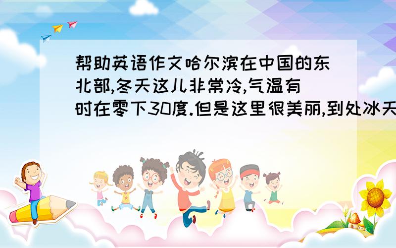 帮助英语作文哈尔滨在中国的东北部,冬天这儿非常冷,气温有时在零下30度.但是这里很美丽,到处冰天雪地.这里的旅馆很便宜,